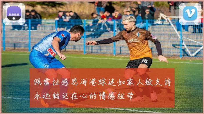 佩雷拉感恩海港球迷如家人般支持永远铭记在心的情感纽带