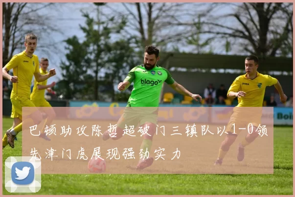 巴顿助攻陈哲超破门三镇队以1-0领先津门虎展现强劲实力