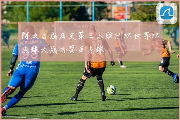 阿坎吉成历史第三人欧洲杯世界杯点球大战均罚丢点球