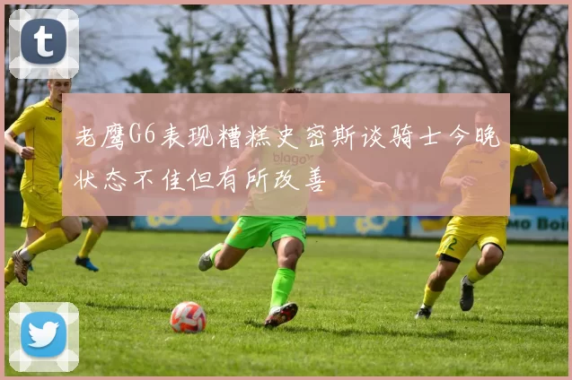 老鹰G6表现糟糕史密斯谈骑士今晚状态不佳但有所改善