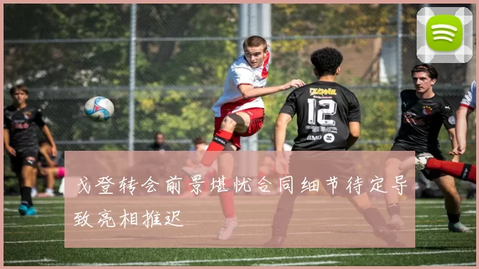 戈登转会前景堪忧合同细节待定导致亮相推迟