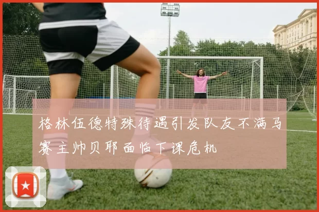 格林伍德特殊待遇引发队友不满马赛主帅贝耶面临下课危机