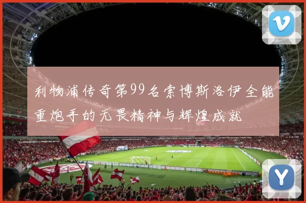 利物浦传奇第99名索博斯洛伊全能重炮手的无畏精神与辉煌成就
