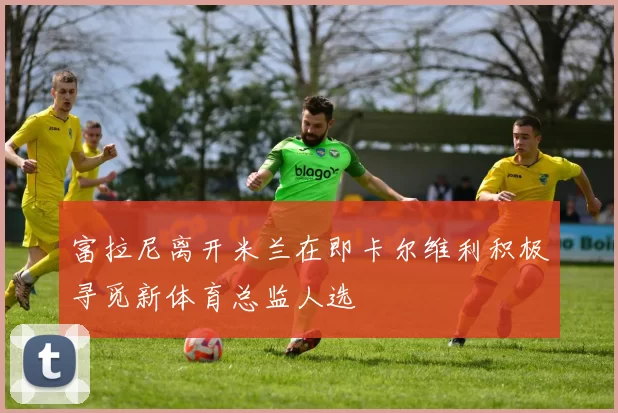 富拉尼离开米兰在即卡尔维利积极寻觅新体育总监人选