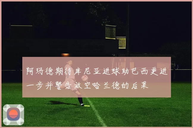 阿玛德期待库尼亚进球助巴西更进一步并警告放空哈兰德的后果