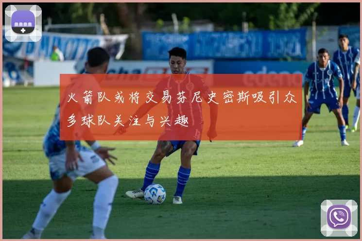 火箭队或将交易芬尼史密斯吸引众多球队关注与兴趣