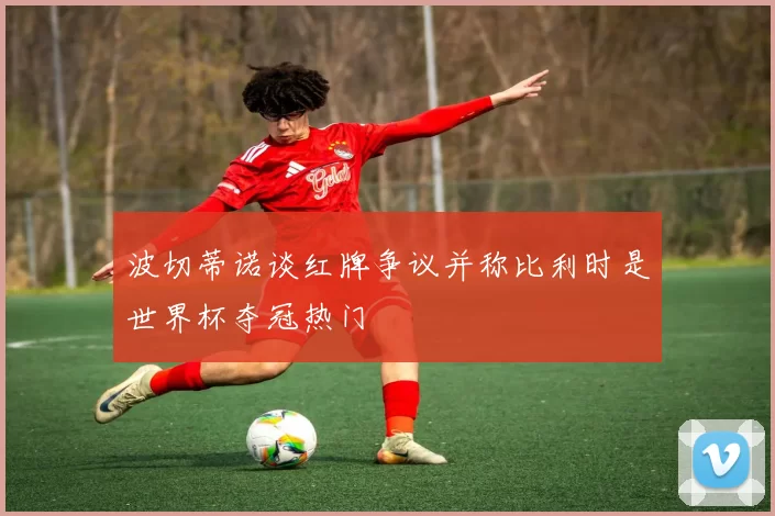 波切蒂诺谈红牌争议并称比利时是世界杯夺冠热门