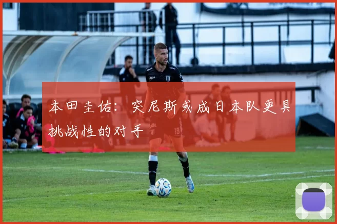 本田圭佑：突尼斯或成日本队更具挑战性的对手