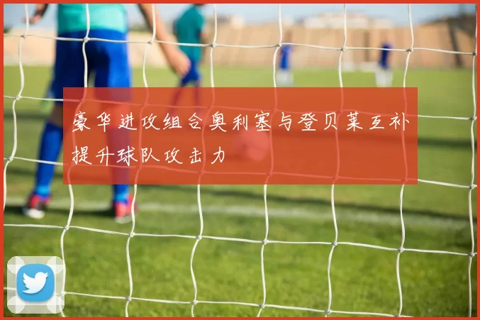 豪华进攻组合奥利塞与登贝莱互补提升球队攻击力