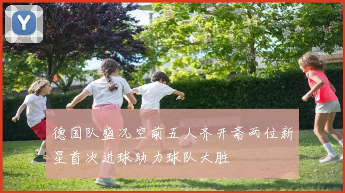 德国队盛况空前五人齐开斋两位新星首次进球助力球队大胜