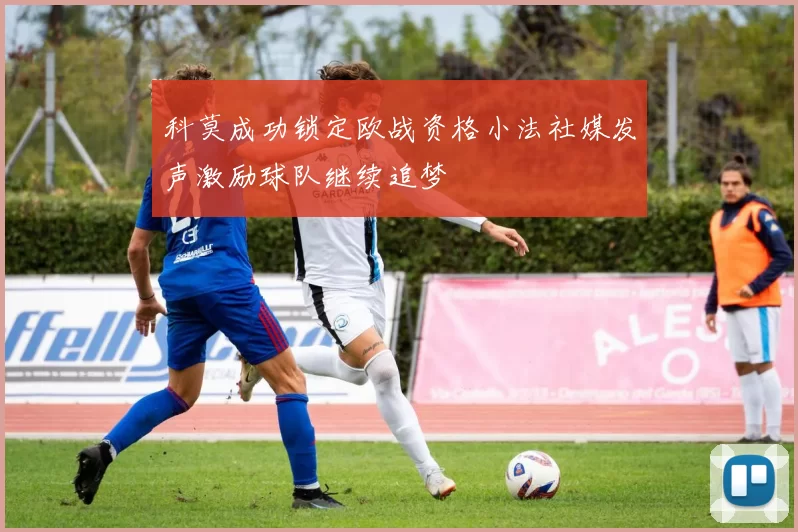 科莫成功锁定欧战资格小法社媒发声激励球队继续追梦