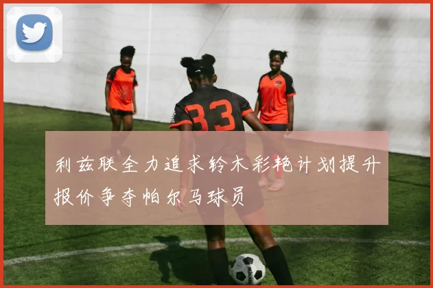 利兹联全力追求铃木彩艳计划提升报价争夺帕尔马球员