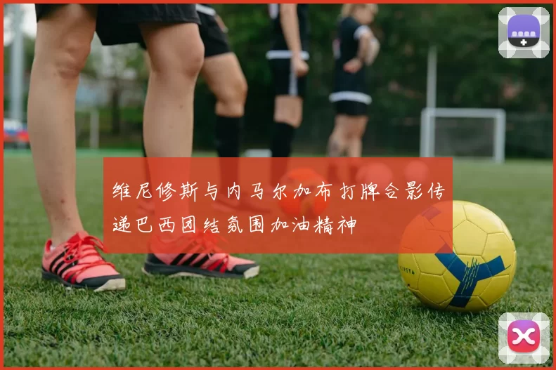 维尼修斯与内马尔加布打牌合影传递巴西团结氛围加油精神