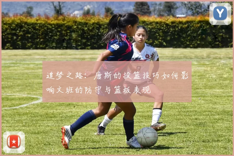 追梦之路：唐斯的投篮技巧如何影响文班的防守与篮板表现