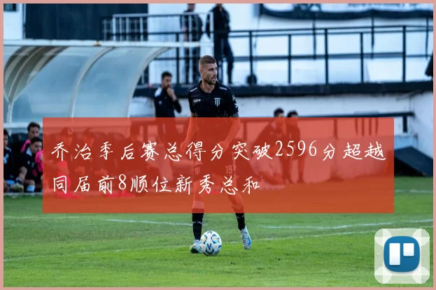 乔治季后赛总得分突破2596分超越同届前8顺位新秀总和