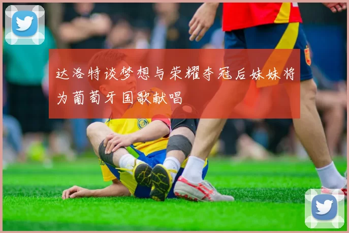 达洛特谈梦想与荣耀夺冠后妹妹将为葡萄牙国歌献唱
