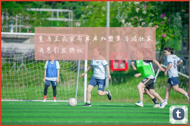 皇马正式宣布库库加盟罗马诺独家消息引发热议